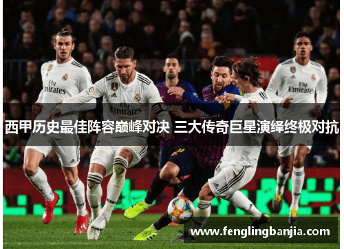西甲历史最佳阵容巅峰对决 三大传奇巨星演绎终极对抗