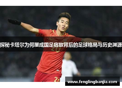 探秘卡塔尔为何屡成国足宿敌背后的足球格局与历史渊源