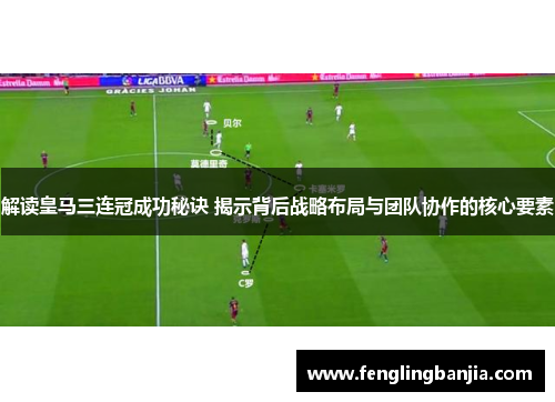 解读皇马三连冠成功秘诀 揭示背后战略布局与团队协作的核心要素